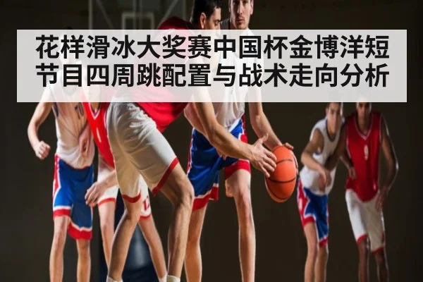 花样滑冰大奖赛中国杯金博洋短节目四周跳配置与战术走向分析
