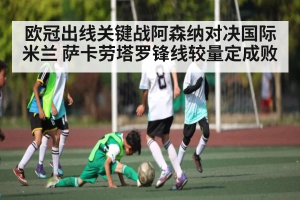 欧冠出线关键战阿森纳对决国际米兰 萨卡劳塔罗锋线较量定成败